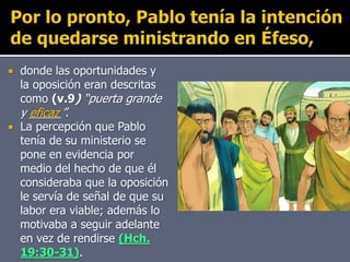  donde las oportunidades y
la oposición eran descritas
como (v.9) “puerta grande
y _____”.
 La percepción que Pablo
tenía de su ministerio se
pone en evidencia por
medio del hecho de que él
consideraba que la oposición
le servía de señal de que su
labor era viable; además lo
motivaba a seguir adelante
en vez de rendirse (Hch.
19:30-31).
eficaz
 
