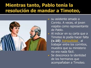  su asistente amado a
Corinto. A veces, el joven
viajaba como representante
de Pablo.
 Al indicar en su carta que a
Timoteo le podía hacer falta
(v.10) ___________ al
trabajar entre los corintios,
muestra que su ministerio
no era nada fácil.
 Se desconoce la identidad
de los hermanos que
acompañaban a Timoteo.
tranquilidad
 