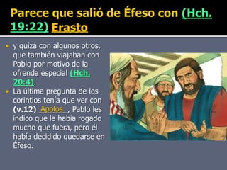  y quizá con algunos otros,
que también viajaban con
Pablo por motivo de la
ofrenda especial (Hch.
20:4).
 La última pregunta de los
corintios tenía que ver con
(v.12) _______, Pablo les
indicó que le había rogado
mucho que fuera, pero él
había decidido quedarse en
Éfeso.
Erasto
Apolos
 
