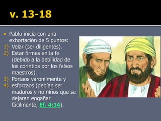  Pablo inicia con una
exhortación de 5 puntos:
1) Velar (ser diligentes).
2) Estar firmes en la fe
(debido a la debilidad de
los corintios por los falsos
maestros).
3) Portaos varonilmente y
4) esforzaos (debían ser
maduros y no niños que se
dejaran engañar
fácilmente, Ef. 4:14).
 