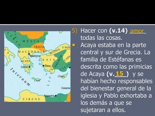 5) Hacer con (v.14) _____
todas las cosas.
 Acaya estaba en la parte
central y sur de Grecia. La
familia de Estéfanas es
descrita como las primicias
de Acaya (v.___) y se
habían hecho responsables
del bienestar general de la
iglesia y Pablo exhortaba a
los demás a que se
sujetaran a ellos.
amor
15
 