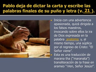  Inicia con una advertencia
apasionada, quizá dirigida a
los falsos maestros,
invocando sobre ellos la ira
de Dios expresada en la
palabra ________ y, al
mismo tiempo, una súplica
por el regreso de Cristo: “El
Señor viene”.
 Esta es una traducción de
marana tha (“maranata”)
transliteración de la frase en
arameo “¡Ven, Señor Jesús!”.
anatema
21
 