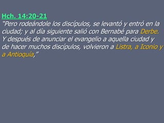 Hch. 14:20-21
“Pero rodeándole los discípulos, se levantó y entró en la
ciudad; y al día siguiente salió con Bernabé para Derbe.
Y después de anunciar el evangelio a aquella ciudad y
de hacer muchos discípulos, volvieron a Listra, a Iconio y
a Antioquía,”
 
