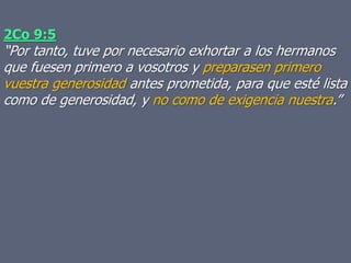 2Co 9:5
“Por tanto, tuve por necesario exhortar a los hermanos
que fuesen primero a vosotros y preparasen primero
vuestra generosidad antes prometida, para que esté lista
como de generosidad, y no como de exigencia nuestra.”
 
