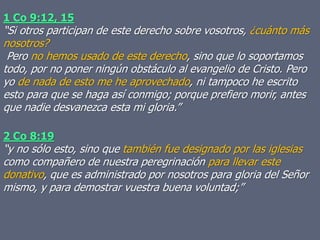 1 Co 9:12, 15
“Si otros participan de este derecho sobre vosotros, ¿cuánto más
nosotros?
Pero no hemos usado de este derecho, sino que lo soportamos
todo, por no poner ningún obstáculo al evangelio de Cristo. Pero
yo de nada de esto me he aprovechado, ni tampoco he escrito
esto para que se haga así conmigo; porque prefiero morir, antes
que nadie desvanezca esta mi gloria.”
2 Co 8:19
“y no sólo esto, sino que también fue designado por las iglesias
como compañero de nuestra peregrinación para llevar este
donativo, que es administrado por nosotros para gloria del Señor
mismo, y para demostrar vuestra buena voluntad;”
 