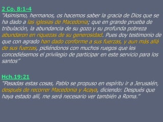 2 Co. 8:1-4
“Asimismo, hermanos, os hacemos saber la gracia de Dios que se
ha dado a las iglesias de Macedonia; que en grande prueba de
tribulación, la abundancia de su gozo y su profunda pobreza
abundaron en riquezas de su generosidad. Pues doy testimonio de
que con agrado han dado conforme a sus fuerzas, y aun más allá
de sus fuerzas, pidiéndonos con muchos ruegos que les
concediésemos el privilegio de participar en este servicio para los
santos”
Hch.19:21
“Pasadas estas cosas, Pablo se propuso en espíritu ir a Jerusalén,
después de recorrer Macedonia y Acaya, diciendo: Después que
haya estado allí, me será necesario ver también a Roma.”
 