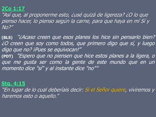 2Co 1:17
“Así que, al proponerme esto, ¿usé quizá de ligereza? ¿O lo que
pienso hacer, lo pienso según la carne, para que haya en mí Sí y
No?”
(BLS) “¿Acaso creen que esos planes los hice sin pensarlo bien?
¿O creen que soy como todos, que primero digo que sí, y luego
digo que no? ¡Pues se equivocan!”
(PDT) “Espero que no piensen que hice estos planes a la ligera, o
que me gusta ser como la gente de este mundo que en un
momento dice "sí" y al instante dice "no"”
Stg. 4:15
“En lugar de lo cual deberíais decir: Si el Señor quiere, viviremos y
haremos esto o aquello.”
 
