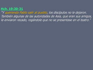 Hch. 19:30-31
“Y queriendo Pablo salir al pueblo, los discípulos no le dejaron.
También algunas de las autoridades de Asia, que eran sus amigos,
le enviaron recado, rogándole que no se presentase en el teatro.”
 