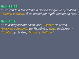 Hch. 20:4
“Y le acompañaron hasta Asia, Sópater de Berea,
Aristarco y Segundo de Tesalónica, Gayo de Derbe, y
Timoteo; y de Asia, Tíquico y Trófimo.”
Hch. 19:22
“Y enviando a Macedonia a dos de los que le ayudaban,
Timoteo y Erasto, él se quedó por algún tiempo en Asia.”
 