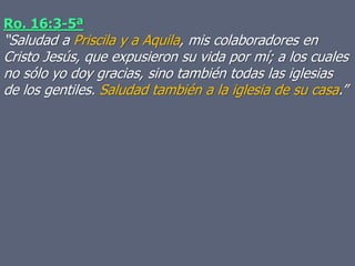 Ro. 16:3-5ª
“Saludad a Priscila y a Aquila, mis colaboradores en
Cristo Jesús, que expusieron su vida por mí; a los cuales
no sólo yo doy gracias, sino también todas las iglesias
de los gentiles. Saludad también a la iglesia de su casa.”
 