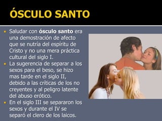  Saludar con ósculo santo era
una demostración de afecto
que se nutría del espíritu de
Cristo y no una mera práctica
cultural del siglo I.
 La sugerencia de separar a los
sexos para el beso, se hizo
mas tarde en el siglo II,
debido a las críticas de los no
creyentes y al peligro latente
del abuso erótico.
 En el siglo III se separaron los
sexos y durante el IV se
separó el clero de los laicos.
 