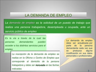 3
LA DEMANDA DE EMPLEO
La demandademanda de empleode empleo es la solicitud de un puesto de trabajo que
realiza una persona trabajadora, desempleada u ocupada, ante un
servicio público de empleo.
La demandademanda de empleode empleo es la solicitud de un puesto de trabajo que
realiza una persona trabajadora, desempleada u ocupada, ante un
servicio público de empleo.
Es la vía a través de la cual las
personas demandantes pueden
acceder a los distintos servicios para el
empleo.
Es la vía a través de la cual las
personas demandantes pueden
acceder a los distintos servicios para el
empleo.
La inscripción de la demanda de empleo se
realiza en la Oficina o Centro de Empleo que
corresponde al domicilio de la persona
trabajadora y debe ser renovadarenovada en las fechas
indicadas.
La inscripción de la demanda de empleo se
realiza en la Oficina o Centro de Empleo que
corresponde al domicilio de la persona
trabajadora y debe ser renovadarenovada en las fechas
indicadas.
La demanda de empleo
debe ser actualizada por
parte de la persona
demandante cada vez que
se produzca alguna
modificación en sus datos
personales o profesionales.
 