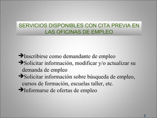 5
SERVICIOS DISPONIBLES CON CITA PREVIA EN
LAS OFICINAS DE EMPLEO
Inscribirse como demandante de empleo
Solicitar información, modificar y/o actualizar su
demanda de empleo
Solicitar información sobre búsqueda de empleo,
cursos de formación, escuelas taller, etc.
Informarse de ofertas de empleo
 