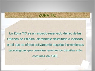6
ZONA TIC
La Zona TIC es un espacio reservado dentro de las
Oficinas de Empleo, claramente delimitado e indicado,
en el que se ofrece activamente aquellas herramientas
tecnológicas que permiten resolver los trámites más
comunes del SAE.
 