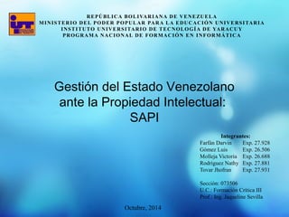 MINISTERIO DEL PODER POPULAR PARA LA EDUCACIÓN UNIVERSITARIA 
INSTITUTO UNIVERSITARIO DE TECNOLOGÍA DE YARACUY 
PROGRAMA NACIONAL DE FORMACIÓN EN INFORMÁTICA 
Gestión del Estado Venezolano 
ante la Propiedad Intelectual: 
Integrantes: 
REPÚBLICA BOLIVARIANA DE VENEZUELA 
Farfán Darvin Exp. 27.928 
Gómez Luis Exp. 26.506 
Molleja Victoria Exp. 26.688 
Rodríguez Nathy Exp. 27.881 
Tovar Jhofran Exp. 27.931 
Sección: 073506 
U.C.: Formación Crítica III 
Prof.: Ing. Jaqueline Sevilla 
SAPI 
Octubre, 2014 
 
