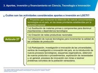 ¿ Cuáles son las actividades consideradas aportes e inversión en LOCTI?103. Aportes, inversión y financiamiento en Ciencia, Tecnología e Innovación1. Proyectos que involucren la obtención de nuevos conocimientos o tecnologías en el país, en las áreas prioritarias establecidas por la autoridad nacional2. Creación o participación en incubadoras o viveros de unidades de producción nacionales de base tecnológicaArtículo 273. Participación en fondos nacionales de garantía o de capital de riesgo para proyectos de innovación,  investigación o escalamiento 4. Actividades de investigación y escalamiento 5. Inversión en actividades de formación de cultores científicos y tecnológicos, en las áreas prioritarias establecidas por la autoridad nacional © 2011 Rodríguez Velázquez & Asociados, sociedad civil venezolana de personasy firma miembro de la red de firmas miembro independientes de KPMG International Cooperative(“KPMG International”), una entidad suiza. RIF: J-00256910-7. Derechos reservados. Impreso en Venezuela.