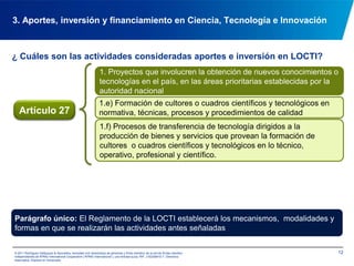 ¿ Cuáles son las actividades consideradas aportes e inversión en LOCTI?113. Aportes, inversión y financiamiento en Ciencia, Tecnología e Innovación1. Proyectos que involucren la obtención de nuevos conocimientos o tecnologías en el país, en las áreas prioritarias establecidas por la autoridad nacional1.a) Sustitución de materias primas o componentes para disminuir importaciones o dependencia tecnológica1.b) Creación de redes productivas nacionalesArtículo 271.c) Utilización de nuevas tecnologías para incrementar la calidad de las unidades de producción1.d) Participación, investigación e innovación de las universidades, centros de investigación e innovación del país, en la introducción de nuevos procesos tecnológicos, esquemas organizativos, obtención de nuevos productos o procedimientos, exploración de necesidades y, en general, procesos de innovación con miras a resolver problemas concretos de la población venezolana.© 2011 Rodríguez Velázquez & Asociados, sociedad civil venezolana de personasy firma miembro de la red de firmas miembro independientes de KPMG International Cooperative(“KPMG International”), una entidad suiza. RIF: J-00256910-7. Derechos reservados. Impreso en Venezuela.