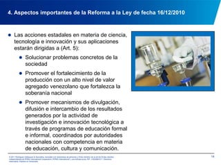 El Estado Venezolano formulará, enmarcado en el Plan Nacional de Desarrollo Económico y Social de la Nación las políticas públicas dirigidas a la solución de problemas concretos de la sociedad.  La aplicación de la ciencia, tecnología e innovación será dirigida paraapoyar la soberanía nacional, la democracia participativa  protagónica, la justicia e igualdad social, el respeto al ambiente y la diversidad cultural (Art. 1).134. Aspectos importantes de la Reforma a la Ley de fecha 16/12/2010© 2011 Rodríguez Velázquez & Asociados, sociedad civil venezolana de personasy firma miembro de la red de firmas miembro independientes de KPMG International Cooperative(“KPMG International”), una entidad suiza. RIF: J-00256910-7. Derechos reservados. Impreso en Venezuela.