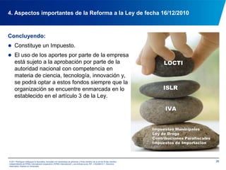 194. Aspectos importantes de la Reforma a la Ley de fecha 16/12/2010Podrán optar a los recursos provenientes de los aportes (Art. 28) (Cont.):3. Los ministerios del Poder Popular que comparten, con la autoridad nacional con competencia en materia de ciencia, tecnología, innovación y sus aplicaciones, la construcción de las condiciones sociales, científicas y tecnológicas para la implementación del Plan Nacional de Desarrollo Económico y Social de la Nación.4. Las comunas que realicen actividades de ciencia, tecnología, innovación y sus aplicaciones.© 2011 Rodríguez Velázquez & Asociados, sociedad civil venezolana de personasy firma miembro de la red de firmas miembro independientes de KPMG International Cooperative(“KPMG International”), una entidad suiza. RIF: J-00256910-7. Derechos reservados. Impreso en Venezuela.