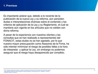 31. PremisasEs importante aclarar que, debido a lo reciente de la publicación de la nueva Ley y su reforma, aún persisten dudas e interpretaciones diversas sobre el contenido y los criterios de aplicación de la Ley y su Reglamento, el cual se mantiene aún vigente en los artículos que no coliden con dicha reforma.A pesar de la experiencia con nuestros clientes y las consultas que se han realizado a representantes del FONACIT, estas dudas no se han agotado, por lo que nuestra mayor preocupación como Asesores de la Firma, ha sido intentar minimizar el riesgo de posibles fallas a la hora de interpretar  y aplicar la Ley, sin embargo no podemos asegurar que el riesgo haya desaparecido por completo.© 2011 Rodríguez Velázquez & Asociados, sociedad civil venezolana de personasy firma miembro de la red de firmas miembro independientes de KPMG International Cooperative(“KPMG International”), una entidad suiza. RIF: J-00256910-7. Derechos reservados. Impreso en Venezuela.