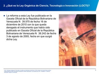 Su objetivo es: dirigir la generación de una ciencia, tecnología, innovación y sus aplicaciones, con base al ejercicio pleno de la igualdad social, el respeto al ambiente y la diversidad cultural, mediante la aplicación de conocimientos populares y académicos     (Art. 1)42. ¿Qué es la Ley Orgánica de Ciencia, Tecnología e Innovación (LOCTI)?© 2011 Rodríguez Velázquez & Asociados, sociedad civil venezolana de personasy firma miembro de la red de firmas miembro independientes de KPMG International Cooperative(“KPMG International”), una entidad suiza. RIF: J-00256910-7. Derechos reservados. Impreso en Venezuela.