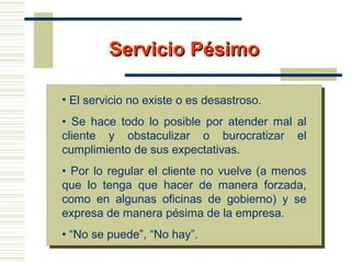 Servicio PésimoServicio Pésimo
• El servicio no existe o es desastroso.
• Se hace todo lo posible por atender mal al
cliente y obstaculizar o burocratizar el
cumplimiento de sus expectativas.
• Por lo regular el cliente no vuelve (a menos
que lo tenga que hacer de manera forzada,
como en algunas oficinas de gobierno) y se
expresa de manera pésima de la empresa.
• “No se puede”, “No hay”.
 