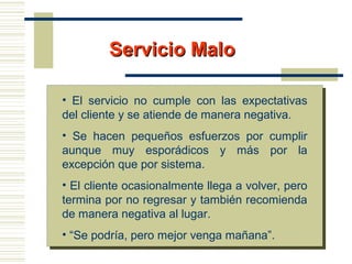 Servicio MaloServicio Malo
• El servicio no cumple con las expectativas
del cliente y se atiende de manera negativa.
• Se hacen pequeños esfuerzos por cumplir
aunque muy esporádicos y más por la
excepción que por sistema.
• El cliente ocasionalmente llega a volver, pero
termina por no regresar y también recomienda
de manera negativa al lugar.
• “Se podría, pero mejor venga mañana”.
 