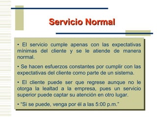 Servicio NormalServicio Normal
• El servicio cumple apenas con las expectativas
mínimas del cliente y se le atiende de manera
normal.
• Se hacen esfuerzos constantes por cumplir con las
expectativas del cliente como parte de un sistema.
• El cliente puede ser que regrese aunque no le
otorga la lealtad a la empresa, pues un servicio
superior puede captar su atención en otro lugar.
• “Si se puede, venga por él a las 5:00 p.m.”
 