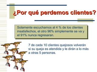 ¿Por qué perdemos clientes?¿Por qué perdemos clientes?
Solamente escuchamos al 4 % de los clientes
insatisfechos, el otro 96% simplemente se va y
el 91% nunca regresaran.
7 de cada 10 clientes quejosos volverán
si su queja es atendida y le dirán a lo más
a otras 5 personas.
 