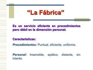 ““La Fábrica”La Fábrica”
Es un servicio eficiente en procedimientosEs un servicio eficiente en procedimientos
pero débil en la dimensión personal.pero débil en la dimensión personal.
Características:Características:
Procedimientos: Puntual, eficiente, uniforme.
Personal: Insensible, apático, distante, sin
interés.
 