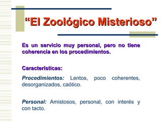 ““El Zoológico Misterioso”El Zoológico Misterioso”
Es un servicio muy personal, pero no tieneEs un servicio muy personal, pero no tiene
coherencia en los procedimientos.coherencia en los procedimientos.
Características:Características:
Procedimientos: Lentos, poco coherentes,
desorganizados, caótico.
Personal: Amistosos, personal, con interés y
con tacto.
 