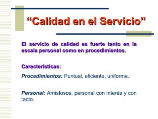““Calidad en el Servicio”Calidad en el Servicio”
El servicio de calidad es fuerte tanto en laEl servicio de calidad es fuerte tanto en la
escala personal como en procedimientos.escala personal como en procedimientos.
Características:Características:
Procedimientos: Puntual, eficiente, uniforme.
Personal: Amistosos, personal con interés y con
tacto.
 