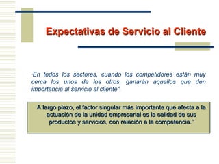 Expectativas de Servicio al ClienteExpectativas de Servicio al Cliente
"En todos los sectores, cuando los competidores están muy
cerca los unos de los otros, ganarán aquellos que den
importancia al servicio al cliente".
A largo plazo, el factor singular más importante que afecta a laA largo plazo, el factor singular más importante que afecta a la
actuación de la unidad empresarial es la calidad de susactuación de la unidad empresarial es la calidad de sus
productos y servicios, con relación a la competenciaproductos y servicios, con relación a la competencia."
 