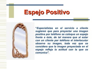 Espejo PositivoEspejo Positivo
“Especialistas en el servicio a cliente
sugieren que para proyectar una imagen
positiva por teléfono se coloque un espejo
frente a éste, de tal manera que al estar
con un cliente por teléfono el interlocutor
observe su imagen, toda vez que se
considera que la imagen proyectada en el
espejo refleja la actitud con la que se
comunica".
 