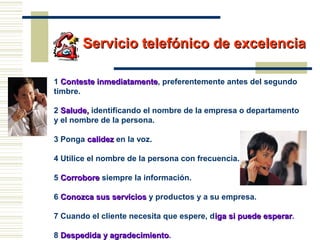 Servicio telefónico de excelenciaServicio telefónico de excelencia
1 Conteste inmediatamenteConteste inmediatamente, preferentemente antes del segundo
timbre.
2 Salude,Salude, identificando el nombre de la empresa o departamento
y el nombre de la persona.
3 Ponga calidezcalidez en la voz.
4 Utilice el nombre de la persona con frecuencia.
5 CorroboreCorrobore siempre la información.
6 Conozca sus serviciosConozca sus servicios y productos y a su empresa.
7 Cuando el cliente necesita que espere, diga si puede esperariga si puede esperar.
8 Despedida y agradecimientoDespedida y agradecimiento.
 