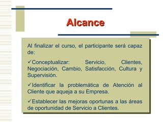 AlcanceAlcance
Al finalizar el curso, el participante será capaz
de:
Conceptualizar: Servicio, Clientes,
Negociación, Cambio, Satisfacción, Cultura y
Supervisión.
Identificar la problemática de Atención al
Cliente que aqueja a su Empresa.
Establecer las mejoras oportunas a las áreas
de oportunidad de Servicio a Clientes.
 