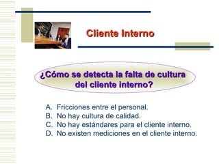 Cliente InternoCliente Interno
¿Cómo se detecta la falta de cultura¿Cómo se detecta la falta de cultura
del cliente interno?del cliente interno?
A. Fricciones entre el personal.
B. No hay cultura de calidad.
C. No hay estándares para el cliente interno.
D. No existen mediciones en el cliente interno.
 