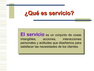 El servicio es un conjunto de cosas
intangibles, acciones, interacciones
personales y actitudes que diseñamos para
satisfacer las necesidades de los clientes.
¿Qué es servicio?¿Qué es servicio?
 