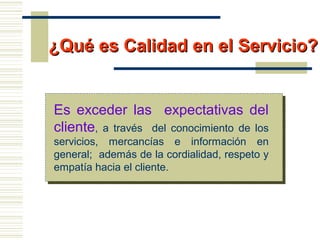 ¿Qué es Calidad en el Servicio?¿Qué es Calidad en el Servicio?
Es exceder las expectativas del
cliente, a través del conocimiento de los
servicios, mercancías e información en
general; además de la cordialidad, respeto y
empatía hacia el cliente.
 