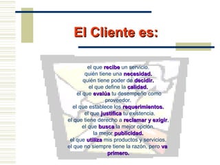El Cliente es:El Cliente es:
el que reciberecibe un servicio.
quién tiene una necesidad.necesidad.
quién tiene poder de decidir.decidir.
el que define la calidad.calidad.
el que evalúaevalúa tu desempeño como
proveedor.
el que establece los requerimientos.requerimientos.
el que justificajustifica tu existencia.
el que tiene derecho a reclamar y exigirreclamar y exigir..
el que buscabusca la mejor opción.
la mejor publicidad.publicidad.
el que utilizautiliza mis productos y servicios.
el que no siempre tiene la razón, pero vava
primero.primero.
 