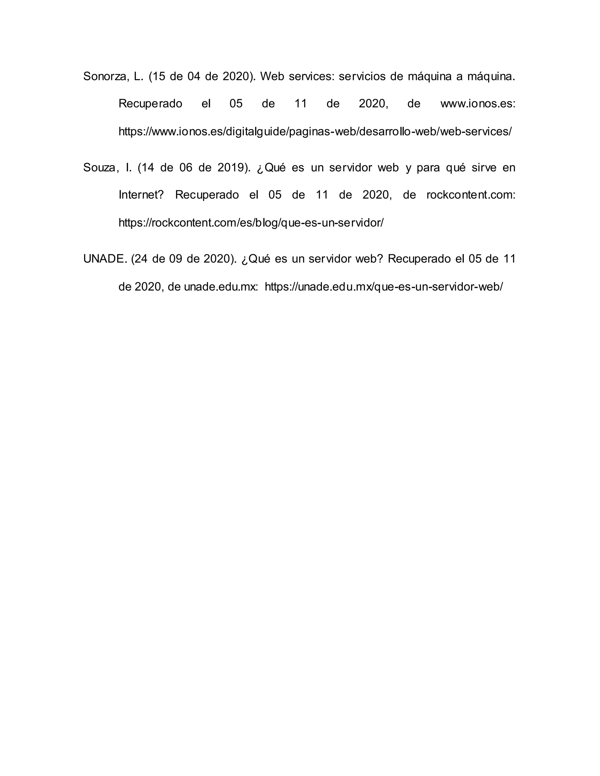 Sonorza, L. (15 de 04 de 2020). Web services: servicios de máquina a máquina.
Recuperado el 05 de 11 de 2020, de www.ionos.es:
https://www.ionos.es/digitalguide/paginas-web/desarrollo-web/web-services/
Souza, I. (14 de 06 de 2019). ¿Qué es un servidor web y para qué sirve en
Internet? Recuperado el 05 de 11 de 2020, de rockcontent.com:
https://rockcontent.com/es/blog/que-es-un-servidor/
UNADE. (24 de 09 de 2020). ¿Qué es un servidor web? Recuperado el 05 de 11
de 2020, de unade.edu.mx: https://unade.edu.mx/que-es-un-servidor-web/
 
