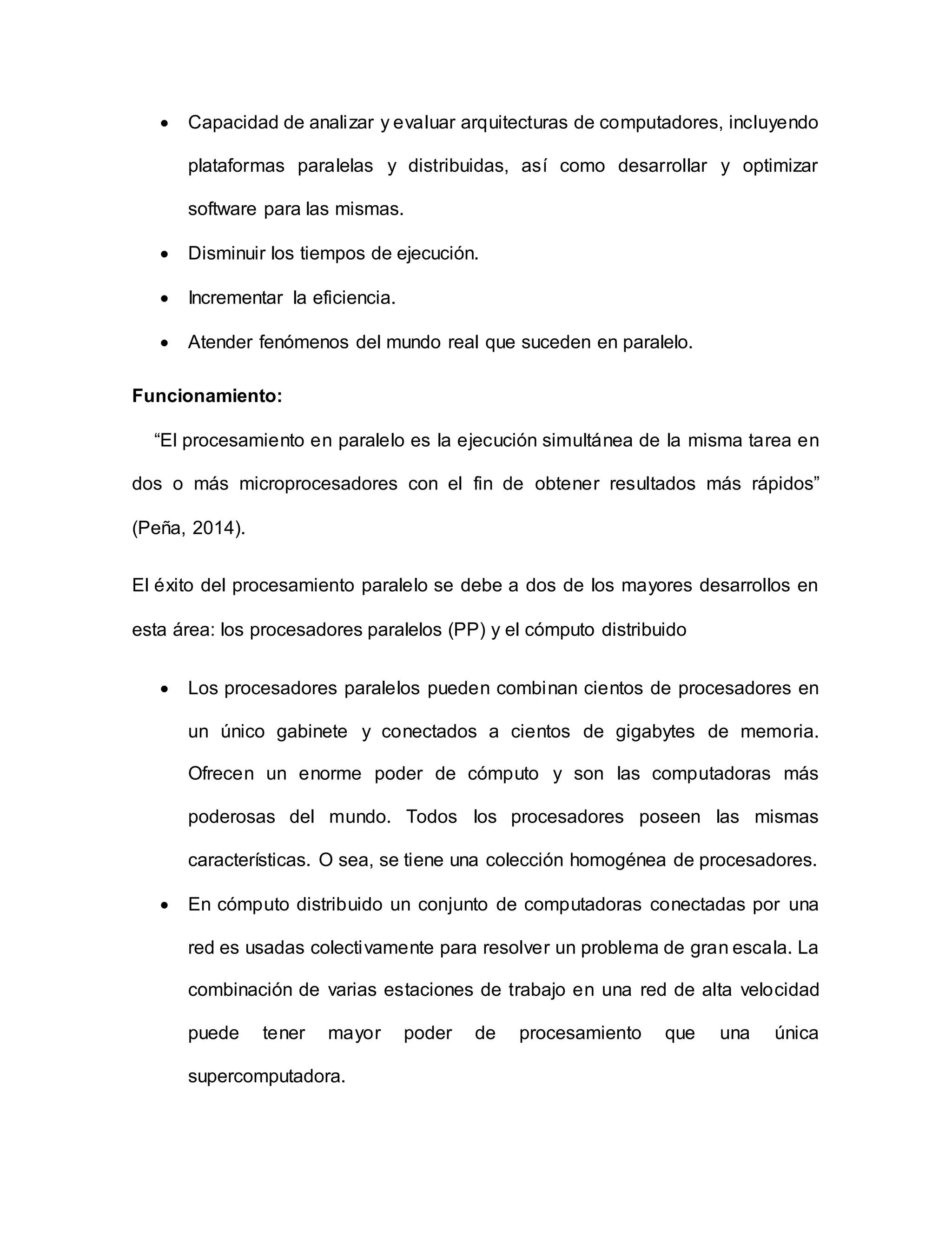  Capacidad de analizar y evaluar arquitecturas de computadores, incluyendo
plataformas paralelas y distribuidas, así como desarrollar y optimizar
software para las mismas.
 Disminuir los tiempos de ejecución.
 Incrementar la eficiencia.
 Atender fenómenos del mundo real que suceden en paralelo.
Funcionamiento:
“El procesamiento en paralelo es la ejecución simultánea de la misma tarea en
dos o más microprocesadores con el fin de obtener resultados más rápidos”
(Peña, 2014).
El éxito del procesamiento paralelo se debe a dos de los mayores desarrollos en
esta área: los procesadores paralelos (PP) y el cómputo distribuido
 Los procesadores paralelos pueden combinan cientos de procesadores en
un único gabinete y conectados a cientos de gigabytes de memoria.
Ofrecen un enorme poder de cómputo y son las computadoras más
poderosas del mundo. Todos los procesadores poseen las mismas
características. O sea, se tiene una colección homogénea de procesadores.
 En cómputo distribuido un conjunto de computadoras conectadas por una
red es usadas colectivamente para resolver un problema de gran escala. La
combinación de varias estaciones de trabajo en una red de alta velocidad
puede tener mayor poder de procesamiento que una única
supercomputadora.
 