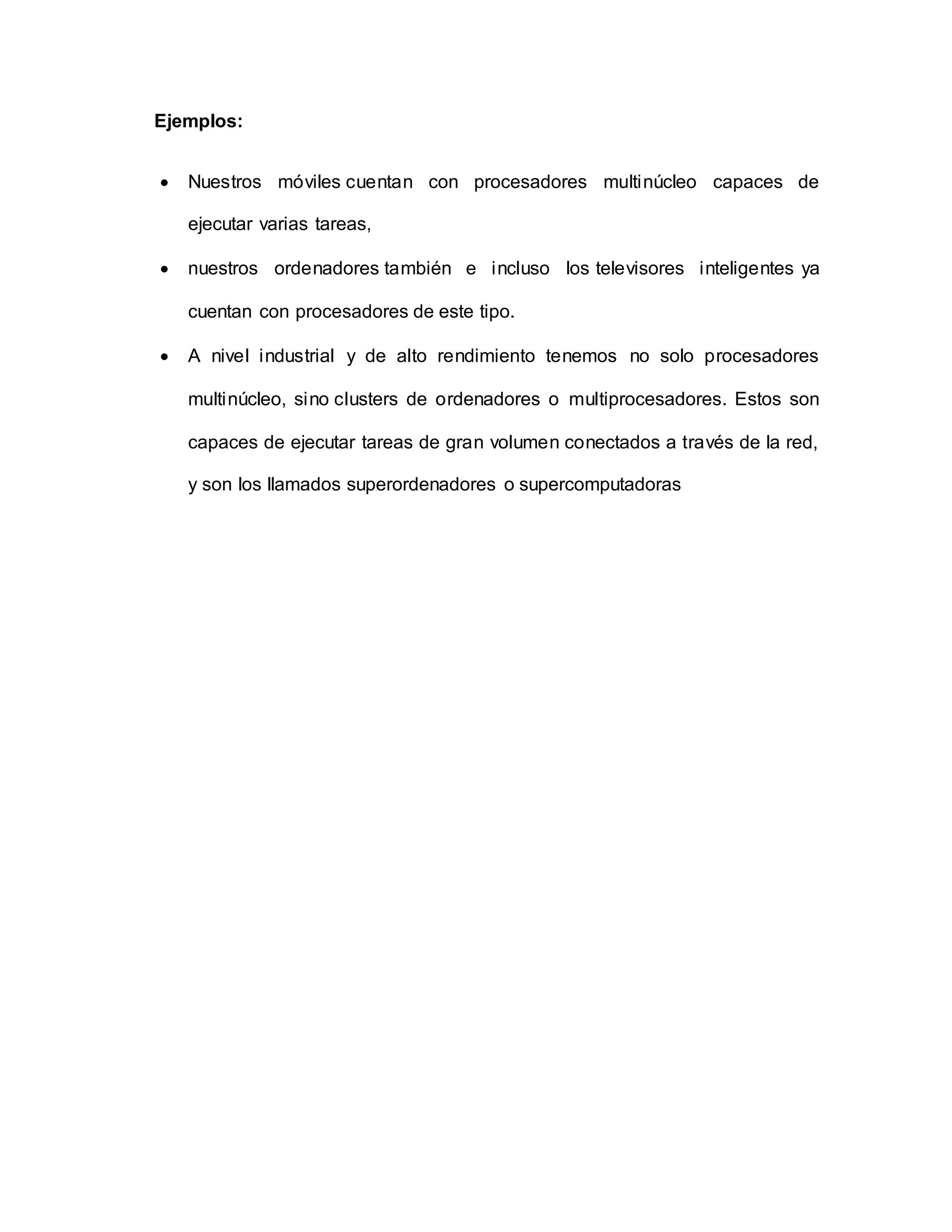 Ejemplos:
 Nuestros móviles cuentan con procesadores multinúcleo capaces de
ejecutar varias tareas,
 nuestros ordenadores también e incluso los televisores inteligentes ya
cuentan con procesadores de este tipo.
 A nivel industrial y de alto rendimiento tenemos no solo procesadores
multinúcleo, sino clusters de ordenadores o multiprocesadores. Estos son
capaces de ejecutar tareas de gran volumen conectados a través de la red,
y son los llamados superordenadores o supercomputadoras
 