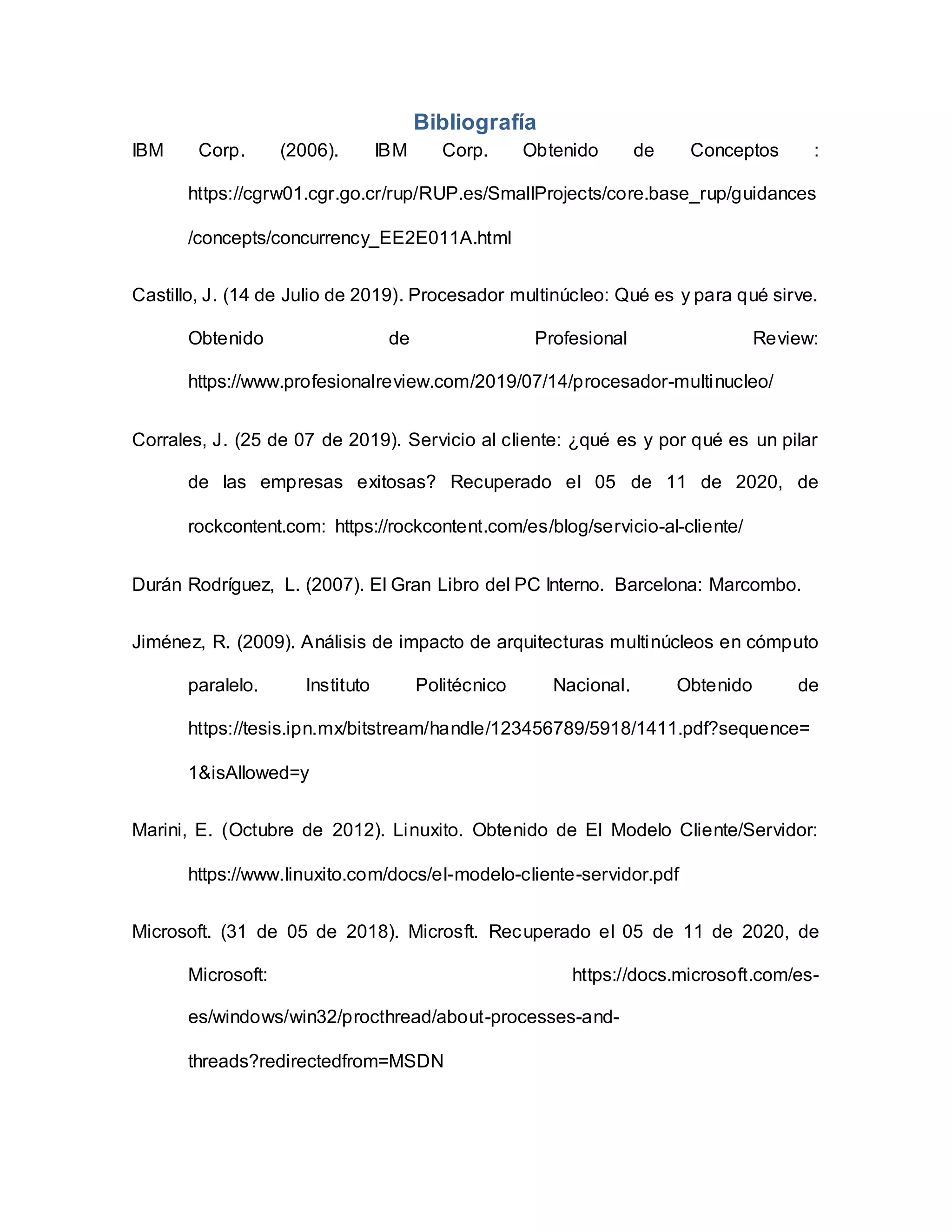 Bibliografía
IBM Corp. (2006). IBM Corp. Obtenido de Conceptos :
https://cgrw01.cgr.go.cr/rup/RUP.es/SmallProjects/core.base_rup/guidances
/concepts/concurrency_EE2E011A.html
Castillo, J. (14 de Julio de 2019). Procesador multinúcleo: Qué es y para qué sirve.
Obtenido de Profesional Review:
https://www.profesionalreview.com/2019/07/14/procesador-multinucleo/
Corrales, J. (25 de 07 de 2019). Servicio al cliente: ¿qué es y por qué es un pilar
de las empresas exitosas? Recuperado el 05 de 11 de 2020, de
rockcontent.com: https://rockcontent.com/es/blog/servicio-al-cliente/
Durán Rodríguez, L. (2007). El Gran Libro del PC Interno. Barcelona: Marcombo.
Jiménez, R. (2009). Análisis de impacto de arquitecturas multinúcleos en cómputo
paralelo. Instituto Politécnico Nacional. Obtenido de
https://tesis.ipn.mx/bitstream/handle/123456789/5918/1411.pdf?sequence=
1&isAllowed=y
Marini, E. (Octubre de 2012). Linuxito. Obtenido de El Modelo Cliente/Servidor:
https://www.linuxito.com/docs/el-modelo-cliente-servidor.pdf
Microsoft. (31 de 05 de 2018). Microsft. Recuperado el 05 de 11 de 2020, de
Microsoft: https://docs.microsoft.com/es-
es/windows/win32/procthread/about-processes-and-
threads?redirectedfrom=MSDN
 
