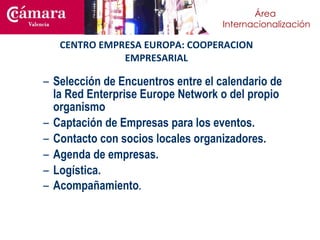CENTRO EMPRESA EUROPA: COOPERACION EMPRESARIAL Selección de Encuentros entre el calendario de la Red Enterprise Europe Network o del propio organismo Captación de Empresas para los eventos. Contacto con socios locales organizadores. Agenda de empresas.  Logística. Acompañamiento . 