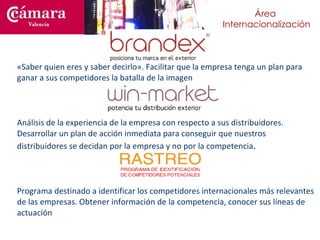 «Saber quien eres y saber decirlo». Facilitar que la empresa tenga un plan para ganar a sus competidores la batalla de la imagen Análisis de la experiencia de la empresa con respecto a sus distribuidores. Desarrollar un plan de acción inmediata para conseguir que nuestros distribuidores se decidan por la empresa y no por la competencia . Programa destinado a identificar los competidores internacionales más relevantes de las empresas.  Obtener información de la  competencia, conocer sus líneas de actuación 