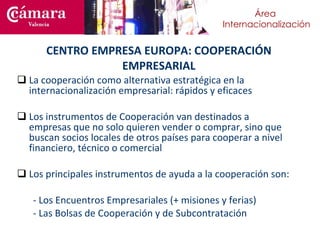 La cooperación como alternativa estratégica en la internacionalización empresarial: rápidos y eficaces Los instrumentos de Cooperación van destinados a empresas que no solo quieren vender o comprar, sino que buscan socios locales de otros países para cooperar a nivel financiero, técnico o comercial Los principales instrumentos de ayuda a la cooperación son: - Los Encuentros Empresariales (+ misiones y ferias) - Las Bolsas de Cooperación y de Subcontratación CENTRO EMPRESA EUROPA: COOPERACIÓN EMPRESARIAL 