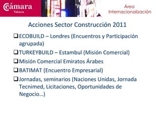 Acciones Sector Construcción 2011 ECOBUILD – Londres (Encuentros y Participación agrupada) TURKEYBUILD – Estambul (Misión Comercial) Misión Comercial Emiratos Árabes BATIMAT (Encuentro Empresarial)  Jornadas, seminarios (Naciones Unidas, Jornada Tecnimed, Licitaciones, Oportunidades de Negocio…) 