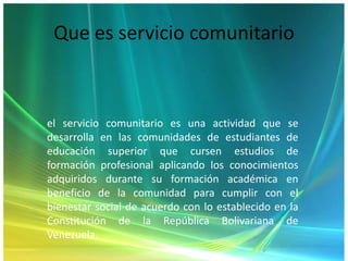 Que es servicio comunitarioel servicio comunitario es una actividad que se desarrolla en las comunidades de estudiantes de educación superior que cursen estudios de formación profesional aplicando los conocimientos adquiridos durante su formación académica en beneficio de la comunidad para cumplir con el bienestar social de acuerdo con lo establecido en la Constitución de la República Bolivariana de Venezuela.