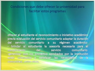Condiciones que debe ofrecer la universidad para facilitar estos programasofrecer al estudiante el reconocimiento o iniciativo académico previa evaluación del servicio comunitario adaptar la duración del servicio comunitario a su régimen académico - brindar al estudiante la asesoría necesaria para el cumplimiento del servicio comunitario -garantizar que los proyectos aprobados por la institución están orientados a satisfacer las necesidades de la comunidad...entre otras.
